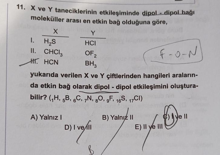 11. X ve Y taneciklerinin etkileşiminde dipol-dipol bağı
moleküller arası en etkin bağ olduğuna göre,
1.
X
H₂S
CHCl3
II.
H. HCN
Y
HCI
OF ₂
2
BH3
A) Yalnız I
yukarıda verilen X ve Y çiftlerinden hangileri araların-
da etkin bağ olarak dipol-dipol etkileşimi