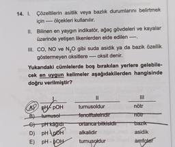 14. I. Çözeltilerin asitlik veya bazlık durumlarını belirtmek
ölçekleri kullanılır.
için
II. Bilinen en yaygın indikatör, ağaç gövdeleri ve kayalar
üzerinde yetişen likenlerden elde edilen ----.
1111
III. CO, NO ve N₂O gibi suda asidik ya da bazik özellik
- oksit denir.
göstermeyen oksitlere
=000
Yukarıdaki cümlelerde boş bırakılan yerlere gelebile-
cek en uygun kelimeler aşağıdakilerden hangisinde
doğru verilmiştir?
A pH-POH
B) turnusol
C) pH kağıdı
D) PH POH
E)
pH-OH
||
turnusoldur
fenolftaleindir
ortanca bitkisidir
alkalidir
turnusoldur
nötr
nötr
bazik
asidik
amfoter