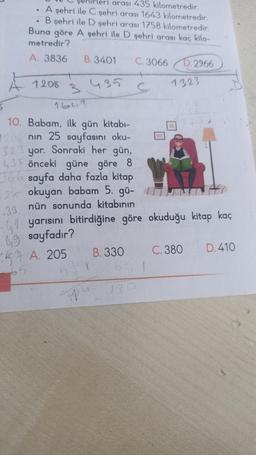 :42
49
arası 435 kilometredir.
A şehri ile C şehri arası 1643 kilometredir.
B şehri ile D şehri arası 1758 kilometredir.
Buna göre A şehri ile D şehri arası kaç kilo-
metredir?
A. 3836
665
1208
B. 3401
B
1643
10. Babam, ilk gün kitabı-
1208 nin 25 sayfasını oku-
323 yor. Sonraki her gün,
435 önceki güne göre 8
366 sayfa daha fazla kitap
12 okuyan babam 5. gü-
nün sonunda kitabının
33
435
C. 3066
B. 330
C
130
D.2966
yarısını bitirdiğine göre okuduğu kitap kaç
sayfadır?
A. 205
1323
C. 380
D. 410