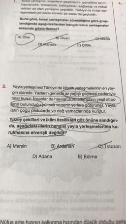 2.
Kırsal yerleşme; insanların geçimlerini genellikle tarım,
hayvancılık, ormancılık, balıkçılıktan sağladığı ve nüfus
miktarı az olan yerleşme çeşididir. Türkiye'de kırsal yer-
leşmelerin bir kısmı sürekli, bir kısmı da geçicidir.
Buna göre, kırsal yerleşmeler sürekliliğine göre grup-
landığında aşağıdakilerden hangisi kalıcı yerleşmeler
arasında gösterilemez?
A) Oba
B) Divan
D) Mahalle
A) Mersin
Yayla yerleşmesi Türkiye'de köyaltı yerleşmelerinin en yay-
gın olanıdır. Yazların genelde az yağışlı geçmesi nedeniyle
otlar kurur. İnsanlar da hayvan sürüterini yazın yeşil otlak-
Tarın bulunduğu yüksek ve serin yerlere götürürler. Yayla-
ların çoğu platolarda ve dağ yamaçlarında kurulur.
E) Çiftlik
Yüzey şekilleri ve iklim özellikleri göz önüne alındığın-
da, aşağıdaki illerin hangisi yayla yerleşmelerinin ku-
rulmasına elverişli değildir?
B) Ardahan
D) Adana
C) Mezra
E) Edirne
e) Trabzon
Nüfus artis hızının kalkınma hızından düşük olduğu gelis