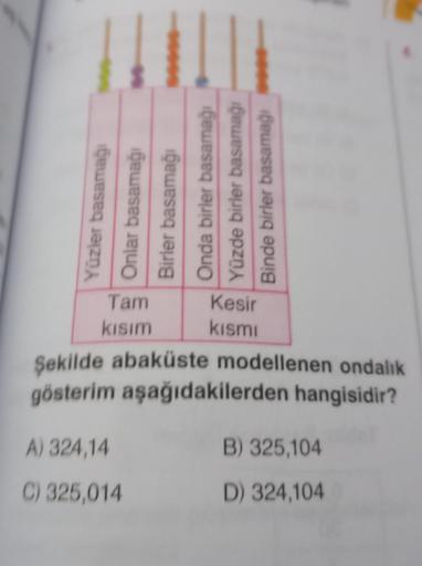 Yüzler basamağı
Onlar basamağı
Birler basamağı
Tam
kısım
Onda birler basamağı
Yüzde birler basamağı
Binde birler basamağı
A) 324,14
C) 325,014
Kesir
kısmı
Şekilde abaküste modellenen ondalık
gösterim aşağıdakilerden hangisidir?
B) 325,104
D) 324,104