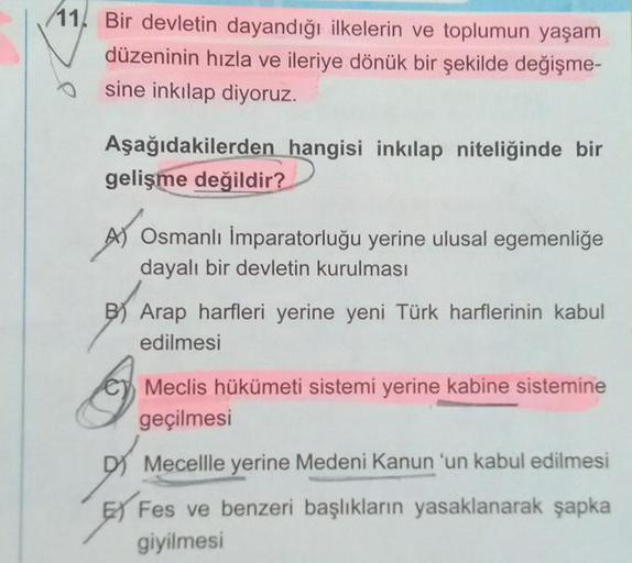 11 Bir devletin dayandığı ilkelerin ve toplumun yaşam
düzeninin hızla ve ileriye dönük bir şekilde değişme-
sine inkılap diyoruz.
Aşağıdakilerden hangisi inkılap niteliğinde bir
gelişme değildir?
Osmanlı İmparatorluğu yerine ulusal egemenliğe
dayalı bir de