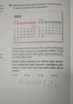 Kis-
sine
ol-
bir
18. Memleketine tatile gitmek isteyen Hasan aşağıda-
ki takvime bakarak plan yapacaktır.
2023
Ocak
PSCPC CP
2
3 4 5 6 7 8
9 10 11 12 13 14 15.
16 17 18 19 20 21 22
23 24 25 26 27/28/29
30 31
Şubat
PS Ç P C C P
45
6 7 8 9 10 11 12
13 14 15 16 17 18 19
20 21 22 23 24 25 26
27 28
Ocak ayının hafta sonuna denk gelen günlerinden
birinde tatile başlamayı planlayan Hasan, Şubat
ayının hafta sonuna denk gelen günlerinden birin-
de tatilini bitirecektir.
Hasan, tatile başlama ve bitirme gün tarihle-
rinin aralarında asal olmasını istediğine göre,
Hasan'ın tatil planı için kaç farklı olası durum
vardır?
A) 48 B) 49
C) 52
848 fu+u45 15 +3
D) 54