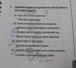 9. Aşağıdaki dizelerin hangisinde altı çizili sözcüklerin
türü özdeş değildir?
A) Açar altın, kemer ağacında
Yolcu girer içeri sessiz
B) Sonra da kimileri düşünceli, durgundu
Gidenler nereye gitti doğrusu anlamadım
C) Sevgiler sert bir taşmış, merhametler taş
Buram buram tütüyoruz taştan topraktan
D) Işıyan köşe er geç benim
Sen benim geçidimsin beyaza
E) Küçükler büyük adam yerine evlerin kiminde
Çocukları işe koştu kalabalık aileler
+