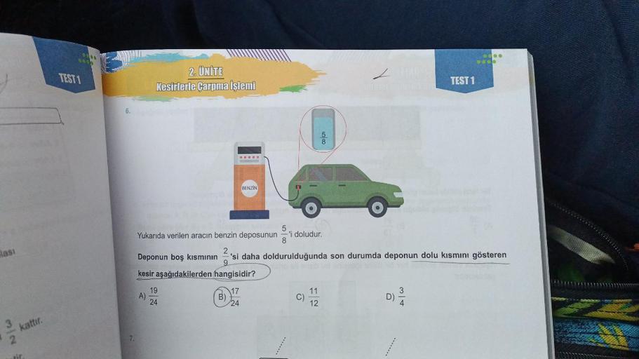 lası
3
Nw
kattır.
6000
TEST 1
6.
7.
2. ÜNİTE
Kesirlerle Çarpma İşlemi
A)
19
24
www.
B)
BENZIN
17
24
5
Yukarıda verilen aracın benzin deposunun
2
Deponun boş kısmının 'si daha doldurulduğunda son durumda deponun dolu kısmını gösteren
9
kesir aşağıdakilerden