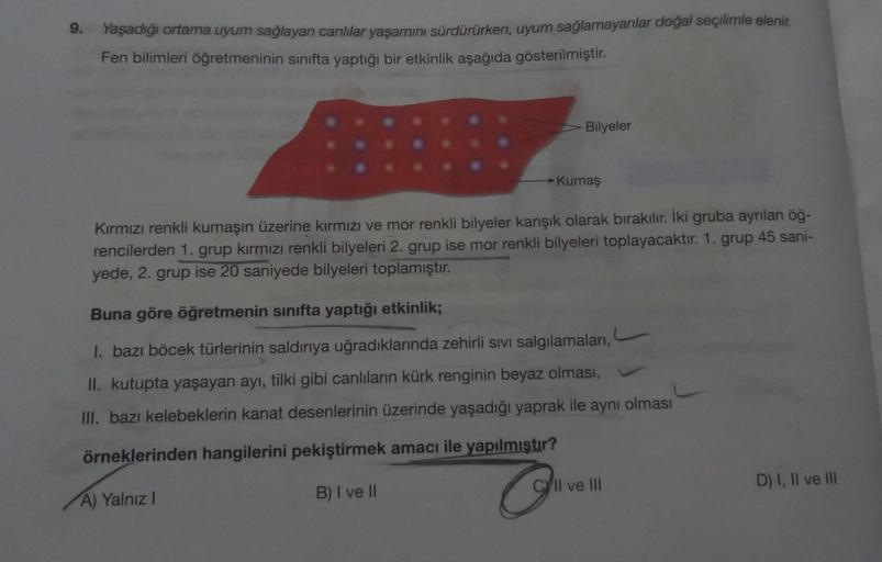 9.
Yaşadığı ortama uyum sağlayan canlılar yaşamını sürdürürken, uyum sağlamayanlar doğal seçilimle elenir.
Fen bilimleri öğretmeninin sınıfta yaptığı bir etkinlik aşağıda gösterilmiştir.
Bilyeler
→→ Kumaş
Kırmızı renkli kumaşın üzerine kırmızı ve mor renkl