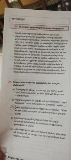 TYT-TÜRKÇE
37-38. soruları aşağıdaki parçaya göre cevaplayınız.
Günlük haberleşme dilindeki mekanik, can sıkıcı,
bayağılaşmış unsurlar, geçerliliğini yitirmiş lengüistik
akçenin değerini yükseltme görevi olan edebiyatçı için can
sıkıcı bir iş olmaktan başk