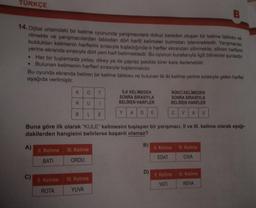 TÜRKÇE
14. Dijital ortamdaki bir kelime oyununda yarışmacılara dokuz kareden oluşan bir kelime tablosu ve-
rilmekte ve yarışmacılardan tablodan dört harfli kelimeler bulmaları istenmektedir. Yarışmacılar,
buldukları kelimenin harflerini sırasıyla tuşladığında o harfler ekrandan silinmekte; silinen harflerin
yerine ekranda sırasıyla dört yeni harf belirmektedir. Bu oyunun kurallarıyla ilgili bilinenler şunlardır:
• Her bir tuşlamada yatay, dikey ya da çapraz şekilde birer kare ilerlenebilir.
• Bulunan kelimenin harfleri sırasıyla tuşlanmalıdır.
Bu oyunda ekranda beliren bir kelime tablosu ve bulunan ilk iki kelime yerine sırasıyla gelen harfler
aşağıda verilmiştir.
A)
C)
K
R
II. Kelime
ROTA
B
O T
U 1
L E
II. Kelime III. Kelime
BATI
ORDU
İLK KELİMEDEN
SONRA SIRASIYLA
BELİREN HARFLER
D
A
III. Kelime
YUVA
Y
Buna göre ilk olarak "KULE" kelimesini tuşlayan bir yarışmacı, II ve III. kelime olarak aşağı-
dakilerden hangisini belirlerse başarılı olamaz?
B)
E
D)
İKİNCİ KELİMEDEN
SONRA SIRASIYLA
BELİREN HARFLER
C V A U
II. Kelime III. Kelime
EDAT
CIVA
B
II. Kelime
YATI
III. Kelime
REVA