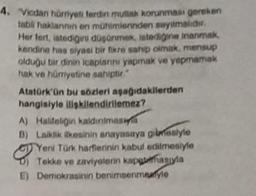 4. "Vicdan hürriyeti ferdin mutlak korunması gereken
tabli haklannin en mühimierinden sayılmalıdır.
Her fert, istediğini düşünmek istediğine inanmak,
kendine has siyasi bir fikre sahip olmak, mensup
olduğu bir dinin icaplannı yapmak ve yapmamak
hak ve hümyetine sahiptir."
Atatürk'ün bu sözleri aşağıdakilerden
hangisiyle ilişkilendirilemez?
A) Halifeliğin kaidinimas
B) Laiklik ilkesinin anayasaya gilmesiyle
Yeni Türk harflerinin kabul edilmesiyle
Tekke ve zaviyelerin kapatmasıyla
E) Demokrasinin benimsenmeyle