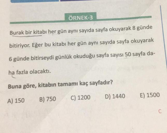 ÖRNEK-3
Burak bir kitabı her gün aynı sayıda sayfa okuyarak 8 günde
bitiriyor. Eğer bu kitabı her gün aynı sayıda sayfa okuyarak
6 günde bitirseydi günlük okuduğu sayfa sayısı 50 sayfa da-
ha fazla olacaktı.
Buna göre, kitabın tamamı kaç sayfadır?
A) 150
B