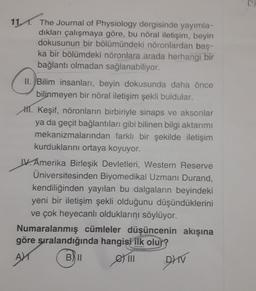 11. The Journal of Physiology dergisinde yayımla-
dıkları çalışmaya göre, bu nöral iletişim, beyin
dokusunun bir bölümündeki nöronlardan baş-
ka bir bölümdeki nöronlara arada herhangi bir
bağlantı olmadan sağlanabiliyor.
II. Bilim insanları, beyin dokusunda daha önce
bilinmeyen bir nöral iletişim şekli buldular.
H. Keşif, nöronların birbiriyle sinaps ve aksonlar
ya da geçit bağlantıları gibi bilinen bilgi aktarımı
mekanizmalarından farklı bir şekilde iletişim
kurduklarını ortaya koyuyor.
IV. Amerika Birleşik Devletleri, Western Reserve
Üniversitesinden Biyomedikal Uzmanı Durand,
kendiliğinden yayılan bu dalgaların beyindeki
yeni bir iletişim şekli olduğunu düşündüklerini
ve çok heyecanlı olduklarını söylüyor.
Numaralanmış cümleler düşüncenin akışına
göre sıralandığında hangisi ilk olur?
AX
BII
|||
DHV