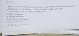 E) Sevr
1. Dünya Savaşı sonunda imzalanan antlaşmaların şartları Paris Konferansında belirlenmiştir.
AŞAĞIDAKI ANTLAŞMALARDAN HANGISININ ŞARTLARININ BU
KONFERANSTA BELIRLENDIĞI SÖYLENEMEZ?
A) Versay Antlaşması
B) Trianon Antlaşması
C) Saint Germain Antlaşması
9) Seur Anlamajl
E) Nevilly Antlaymaji