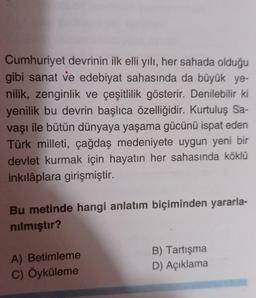 Cumhuriyet devrinin ilk elli yılı, her sahada olduğu
gibi sanat ve edebiyat sahasında da büyük ye-
nilik, zenginlik ve çeşitlilik gösterir. Denilebilir ki
yenilik bu devrin başlıca özelliğidir. Kurtuluş Sa-
vaşı ile bütün dünyaya yaşama gücünü ispat eden
Türk milleti, çağdaş medeniyete uygun yeni bir
devlet kurmak için hayatın her sahasında köklü
inkılâplara girişmiştir.
Bu metinde hangi anlatım biçiminden yararla-
nılmıştır?
A) Betimleme
C) Öyküleme
B) Tartışma
D) Açıklama