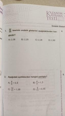 ndel
a ya
Jazı
3.
25
0
1.
8
A) = 0,8
52 kesrinin ondalık gösterimi aşağıdakilerden han-
gisidir?
A) 2,08
B) 2,20
C) = 1,09
12
11
2. Aşağıdaki eşitliklerden hangisi yanlıştır?
= 1,3
C) 2,28
B)
4
KAZA
TESTI
3
5
D) 11 = 0,45
AZANIM
AVRAMA
Ondalık Gösteri
D) 2,80
4.
çme. Değerlendirme ve Sınav Hizmetleri Genel Müdürlüğü
5.