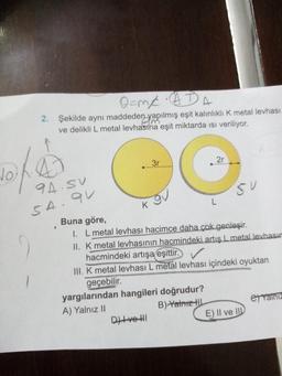 No
O=M/A ADA
2. Şekilde aynı maddeden yapılmış eşit kalınlıklı K metal levhası
ve delikli L metal levhasına eşit miktarda ısı veriliyor.
94.5V
SA. QV
K
3r
***********
Divell
2r
yargılarından hangileri doğrudur?
A) Yalnız II
B) Yalnız
L
Buna göre,
I. L metal levhası hacimce daha çok genleşir.
II. K metal levhasının hacmindeki artış L metal levhasım
hacmindeki artışa eşittir.
III. K metal levhası L metal levhası içindeki oyuktan
geçebilir.
SU
E) Il ve
et Yainiz