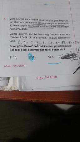 3.
Saime, kredi kartına dört basamaklı bir şifre koymuş
tur. Saime kredi kartının şifresini oluşturan sayının ilk
iki basamağını hatırlamakta fakat son iki basamağını
hatırlamaktadır.
Saime şifrenin son iki basamağı hakkında sadece
"50'den küçük bir asal sayıdır." bilgisini hatırlamak-
tadır.
21-32-
2-3-5-7-11-13-12-19-23-29
Buna göre, Saime'nin kredi kartının şifresininin ala-
bileceği olası durumlar kaç farklı değer alır?
A) 10
KONU ANLATIMI
B) 11
C) 13
KONU ANLATIMI
7