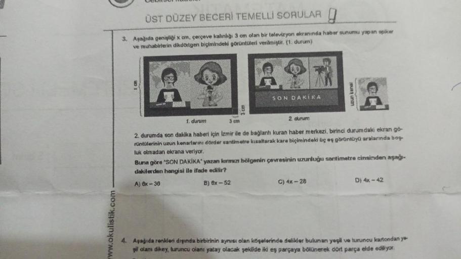 www.okulistik.com
ÜST DÜZEY BECERİ TEMELLI SORULAR
3. Aşağıda genişliği x cm, çerçeve kalınlığı 3 cm olan bir televizyon ekranında haber sunumu yapan spiker
ve muhabirlerin dikdörtgen biçimindeki görüntüleri verilmiştir. (1. durum)
3 cm
3 cm
SON DAKIKA
1.