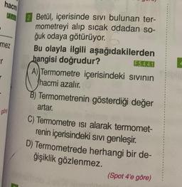 hacm
r
F540
mez
gore
Betül, içerisinde sivi bulunan ter-
mometreyi alıp sıcak odadan so-
ğuk odaya götürüyor.
Bu olayla ilgili aşağıdakilerden
hangisi doğrudur?
F.5.4.4.1
A) Termometre içerisindeki sıvının
hacmi azalır.
B) Termometrenin gösterdiği değer
artar.
C) Termometre isi alarak termomet-
renin içerisindeki sıvı genleşir.
D) Termometrede herhangi bir de-
ğişiklik gözlenmez.
(Spot 4'e göre)