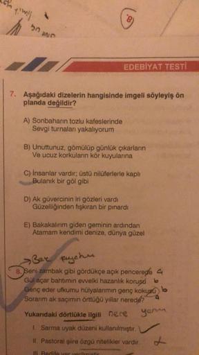 Y'Wil
50
7
7. Aşağıdaki dizelerin hangisinde imgeli söyleyiş ön
planda değildir?
A) Sonbaharın tozlu kafeslerinde
Sevgi turnaları yakalıyorum
EDEBİYAT TESTI
B) Unuttunuz, gömülüp günlük çıkarların
Ve ucuz korkuların kör kuyularına
C) İnsanlar vardır; üstü