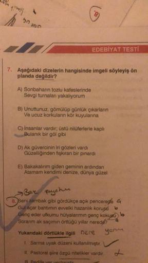 Y'Wil
50
7
7. Aşağıdaki dizelerin hangisinde imgeli söyleyiş ön
planda değildir?
A) Sonbaharın tozlu kafeslerinde
Sevgi turnaları yakalıyorum
EDEBİYAT TESTI
B) Unuttunuz, gömülüp günlük çıkarların
Ve ucuz korkuların kör kuyularına
C) İnsanlar vardır; üstü 