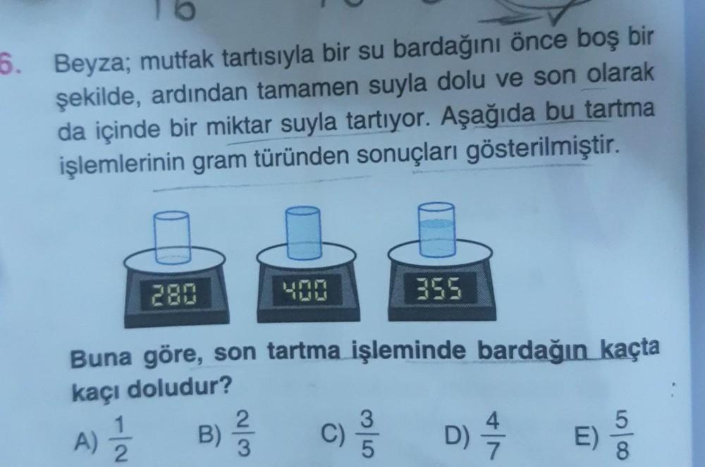 6. Beyza; mutfak tartısıyla bir su bardağını önce boş bir
şekilde, ardından tamamen suyla dolu ve son olarak
da içinde bir miktar suyla tartıyor. Aşağıda bu tartma
işlemlerinin gram türünden sonuçları gösterilmiştir.
280
Buna göre, son tartma işleminde bar
