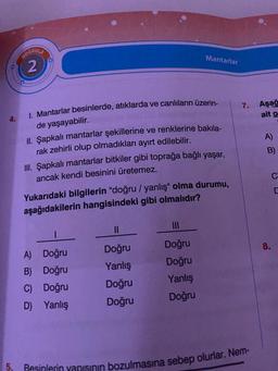 4.
5.
DOĞRULA
2
I. Mantarlar besinlerde, atıklarda ve canlıların üzerin-
de yaşayabilir.
ORIG
II. Şapkalı mantarlar şekillerine ve renklerine bakıla-
rak zehirli olup olmadıkları ayırt edilebilir.
III. Şapkalı mantarlar bitkiler gibi toprağa bağlı yaşar,
ancak kendi besinini üretemez.
Yukarıdaki bilgilerin "doğru / yanlış" olma durumu,
aşağıdakilerin hangisindeki gibi olmalıdır?
1
A) Doğru
B)
Doğru
C)
Doğru
D) Yanlış
Mantarlar
||
Doğru
Yanlış
Doğru
Doğru
|||
Doğru
Doğru
Yanlış
Doğru
7. Aşağ
ait o
Besinlerin yapısının bozulmasına sebep olurlar. Nem-
A)
B)
8.
C
C