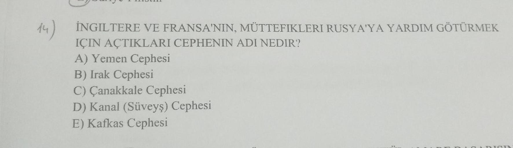 14)
İNGILTERE VE FRANSA'NIN, MÜTTEFIKLERI RUSYA'YA YARDIM GÖTÜRMEK
IÇIN AÇTIKLARI CEPHENIN ADI NEDIR?
A) Yemen Cephesi
B) Irak Cephesi
C) Çanakkale Cephesi
D) Kanal (Süveyş) Cephesi
E) Kafkas Cephesi
On