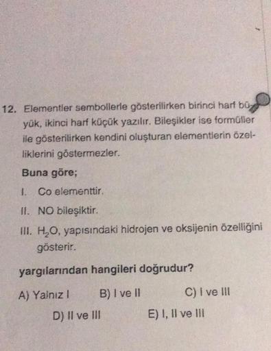 12. Elementler sembollerle gösterilirken birinci harf bü
yük, ikinci harf küçük yazılır. Bileşikler ise formüller
ile gösterilirken kendini oluşturan elementlerin özel-
liklerini göstermezler.
Buna göre;
I. Co elementtir.
II. NO bileşiktir.
III. H₂O, yapıs