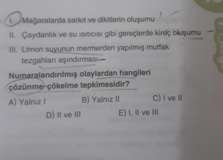 1. Mağaralarda sarkıt ve dikitlerin oluşumu
II. Çaydanlık ve su Isıtıcısı gibi gereçlerde kireç oluşumu
III. Limon suyunun mermerden yapılmış mutfak
tezgahları aşındırması-
Numaralandırılmış olaylardan hangileri
tepkimesidir?
çözünme-çökelme
A) Yalnız I
B)