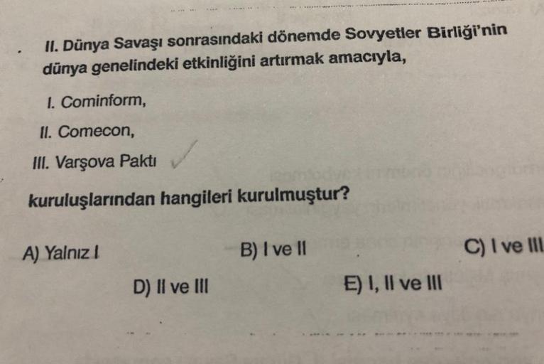 II. Dünya Savaşı sonrasındaki dönemde Sovyetler Birliği'nin
dünya genelindeki etkinliğini artırmak amacıyla,
1. Cominform,
II. Comecon,
III. Varşova Pakti
kuruluşlarından hangileri kurulmuştur?
A) Yalnız I
D) II ve III
B) I ve II
E) I, II ve III
C) I ve II