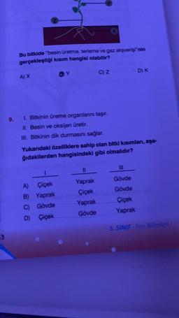 3
9.
Å
Bu bitkide "besin üretme, terleme ve gaz alışverişi"nin
gerçekleştiği kısım hangisi olabilir?
A) X
Y
1. Bitkinin üreme organlarını taşır.
II. Besin ve oksijen üretir.
III. Bitkinin dik durmasını sağlar.
A)
Çiçek
B) Yaprak
C) Gövde
D) Çiçek
C) Z
K
11
Yaprak
Çiçek
Yaprak
Gövde
Yukarıdaki özelliklere sahip olan bitki kısımları, aşa-
ğıdakilerden hangisindeki gibi olmalıdır?
D) K
|||
Gövde
Gövde
Çiçek
Yaprak
5. SINIF-Fen Bilimleri