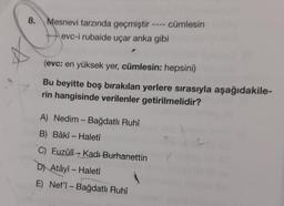 8.
Mesnevi tarzında geçmiştir ---- cümlesin
evc-i rubaide uçar anka gibi
(evc: en yüksek yer, cümlesin: hepsini)
Bu beyitte boş bırakılan yerlere sırasıyla aşağıdakile-
rin hangisinde verilenler getirilmelidir?
A) Nedim - Bağdatlı Ruhî
B) Bâkî- Haletî
C) Fuzûlî Kadı Burhanettin
D) Atâyî - Haletî
E) Nef'î- Bağdatlı Ruhî