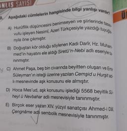 INLIS SAYISI
9. Aşağıdaki cümlelerin hangisinde bilgi yanlışı vardır?
A) Hurüfilik düşüncesini benimseyen ve şiirlerinde tasa
vufu işleyen Nesimi, Azeri Türkçesiyle yazdığı tuyuğla.
rıyla öne çıkmıştır.
B) Doğuştan kör olduğu söylenen Kadı Darîr, Hz. Muham-
med'in hayatını ele aldığı Siretü'n-Nebi adlı eseriyle ta
nınmıştır.
VC) Ahmet Paşa, beş bin civarında beyitten oluşan ve Emir
Süleyman'ın isteği üzerine yazılan Cemşid u Hurşit ad-
li mesnevinde aşk konusunu ele almıştır.
D) Hoca Mes'ud, aşk konusunu işlediği 5568 beyitlik Sü-
heyl ü Nevbahar adlı mesnevisiyle tanınmıştır.
E) Birçok eser yazan XIV. yüzyıl sanatçısı Ahmed-i Dâî,
Çengnâme adlı sembolik mesnevisiyle tanınmıştır.
Ü