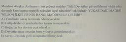 Mondros Ateşkes Antlaşması'nın yedinci maddesi "İtilaf Devletleri güvenliklerini tehdit edici
durumla karşılaşırsa stratejik noktaları işgal edecektir" şeklindedir. YUKARIDAKI MADDE
WILSON İLKELERININ HANGI MADDESI ILE ÇELIŞIR?
A) Yenilenler savaş tazminatı ödemeyecektir.
B) Galip devletler yenilenlerden toprak almayacaktır.
C) Boğazlar her devlete açık olacaktır.
D) Devletlerarası sorunlar barış yoluyla çözümlenecektir.
E) Savaş sırasında gizli anlaşmalar olamayacak.