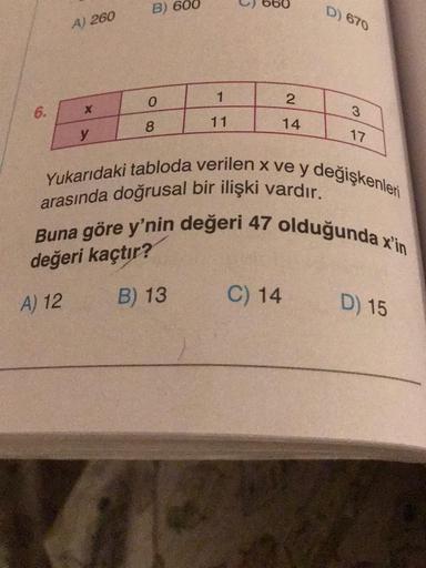 6.
A) 260
A) 12
y
B) 600
0
8
1
11
B) 13
2
14
C) 14
D) 670
Yukarıdaki tabloda verilen x ve y değişkenleri
arasında doğrusal bir ilişki vardır.
Buna göre y'nin değeri 47 olduğunda x'in
değeri kaçtır?
3
17
D) 15