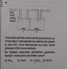 NHS
NaCl
H-SO
NaOH
HCI
1
KOH
Yukarıdaki şekilde sızdırmaz bir pistonla ikiye ay-
rılmış kabin I bölmesinde kuvvetli bir asit çözelti-
si olan HCI, ikinci bölmesinde ise bazik özellik
gösteren KOH bulunmaktadır.
Bu kaplara dışarıdan gönderilen gazlardan
hangisi reaksiyona girmeden çıkar?
A) NH
B) NaCl C) H₂SO, D) NaOH