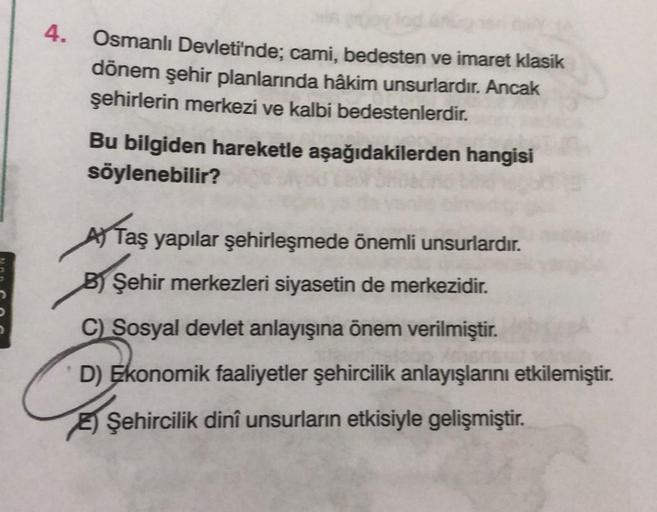 4.
Osmanlı Devleti'nde; cami, bedesten ve imaret klasik
dönem şehir planlarında hâkim unsurlardır. Ancak
şehirlerin merkezi ve kalbi bedestenlerdir.
Bu bilgiden hareketle aşağıdakilerden hangisi
söylenebilir?
A) Taş yapılar şehirleşmede önemli unsurlardır.