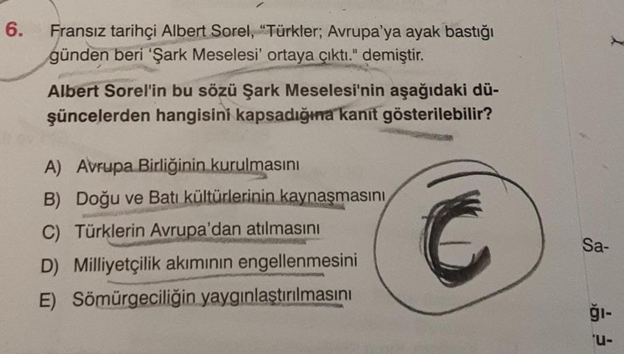 6.
Fransız tarihçi Albert Sorel, "Türkler; Avrupa'ya ayak bastığı
günden beri 'Şark Meselesi' ortaya çıktı." demiştir.
Albert Sorel'in bu sözü Şark Meselesi'nin aşağıdaki dü-
şüncelerden hangisini kapsadığına kanıt gösterilebilir?
A) Avrupa Birliğinin kuru