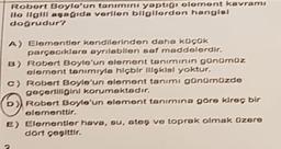 Robort Boylo'un tanımını yaptığı olement kavramı
llo ilgili aşağıda verilen bilgilerden hangisi
doğrudur?
A) Elementler kendilerinden daha küçük
parçacıklara ayrılabilen saf maddelerdir.
B) Robert Boyle'un element tanımının günümüz
element tanımıyla hiçbir ilişkisi yoktur.
c) Robert Boyle'un element tanımı günümüzde
geçerliliğini korumaktadır,
D) Robert Boyle'un element tanımına göre kireç bir
elementtir.
E) Elementler hava, su, ateş ve toprak olmak üzere
dört çeşittir.