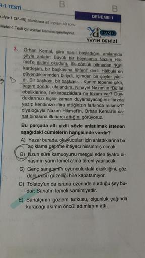 R-1 TESTİ
rafya-1 (35-40) alanlarına ait toplam 40 soru
ilimler-1 Testi için ayrılan kısmına işaretleyiniz.
3.
B
112
B
DENEME-1
Ya
PRO
YAYIN DENİZi
Orhan Kemal, şiire nasıl başladığını anılarında
şöyle anlatır: Büyük bir heyecanla Nazım Hik-
met'e şiirimi 