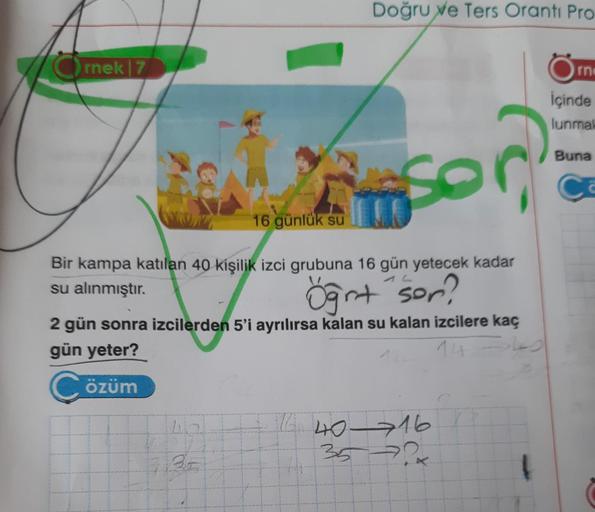 rnek | 7
Doğru ve Ters Oranti Pro
35
A
16 günlük su
Bir kampa katılan 40 kişilik izci grubuna 16 gün yetecek kadar
su alınmıştır.
Öğr+ sor?
2 gün sonra izcilerden 5'i ayrılırsa kalan su kalan izcilere kaç
gün yeter?
14 -> 40
Çözüm
fc-
16 40-716
3572
rn
İçi