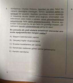 2. Kimilerince Charles Dickens, tasvirleri iyi olan fakat ka-
rakterin derinliğine inemeyen, dahası karakteri sahici kı-
lamayan bir yazardır. Sayfaları çevirirken bunun eksikliği-
ni hissetmiş okurlar olabilir ama doğrusu sinemadan söz
edeceksek zaten bütün o çabalar, anlatı görselleştirilmeye
çalışıldığında fazla varlık gösteremeyecektir. Sinema açı-
sından bakıyorsak bu da işin farklı bir güzelliği esasen, yö-
netmenin kendini gösterebileceği geniş bir alan!
2
Bu parçada altı çizili sözlerle anlatılmak istenenler ara-
sında aşağıdakilerden hangisi yoktur?
A) Başarılı betimlemeler yapma
B) Gerçekçi kişiler oluşturamama
C) Sıradan karakterlere yer verme
D) Kendinden beklenen görevi yerine getirememe
E) Kendini kanıtlama