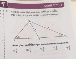 T
e
a
1
9.
KARMA TEST-1
Aşağıda verilen ABC üçgeninde, m(ABC) = 2. (ACB),
|AB| = |BD|, |AD| = 3 br ve |AC| = 4 br olarak veriliyor.
42a
B
3
D
4
Buna göre, sin(DAB) değeri aşağıdakilerden hangisidir?
A) 1/1/2
B) 1/3
C) ²/1/2
3
a
D)-
45
E).