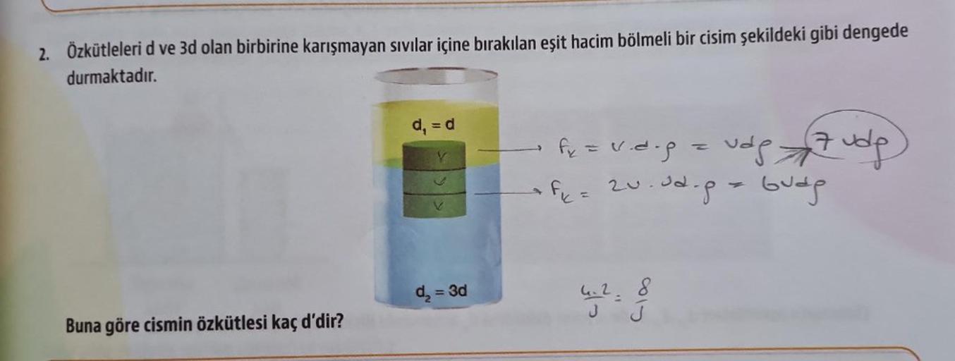 2. Özkütleleri d ve 3d olan birbirine karışmayan sıvılar içine bırakılan eşit hacim bölmeli bir cisim şekildeki gibi dengede
durmaktadır.
Buna göre cismin özkütlesi kaç d'dir?
d₁ = d
d₂ = 3d
f₂ = v.d.p = vdp7ude)
20.02.p = budg
Fic
w
J
J