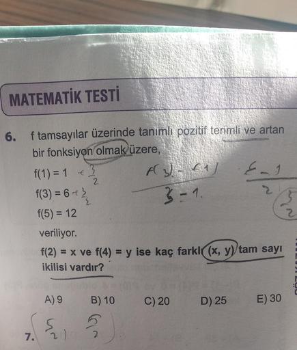 MATEMATİK TESTİ
f tamsayılar üzerinde tanımlı pozitif terimli ve artan
bir fonksiyon olmak üzere,
6.
f(1) = 1 € 3
2
7.
f(3) = 6 - 2/
{
f(5) = 12
A) 9
veriliyor.
f(2)= x ve f(4) = y ise kaç farkl(x, y) tam sayı
ikilisi vardır?
21
B) 10
A(3)-61)
3=1.
5
C) 20