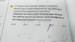 +
4400
sayısının kaç basamaklı olduğunu hesaplayan
Mehmet sayının soldan başlayarak her beş basamağına
sırasıyla A'dan başlayarak bir harf veriyor.
Alfabedeki harf sayısı yeterli olmazsa başa dönecek
olan Mehmet sayının son kısmını harflendirdiğinde
son hangi harfi kullanılır? (log2=0,30103)
A) N
B) O
4400
S
C) Ö
D) P
5
en
E) R
