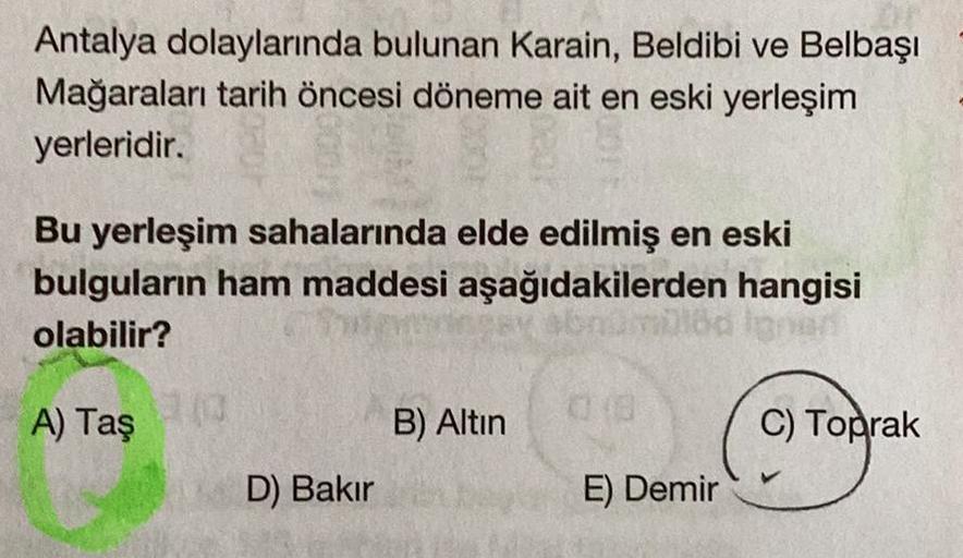 Antalya dolaylarında bulunan Karain, Beldibi ve Belbaşı
Mağaraları tarih öncesi döneme ait en eski yerleşim
yerleridir.
Bu yerleşim sahalarında elde edilmiş en eski
bulguların ham maddesi aşağıdakilerden hangisi
olabilir?
abnomblöd
A) Taş
13/0
D) Bakır
B)