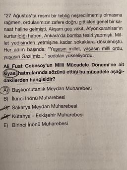 "27 Ağustos'ta resmi bir tebliğ neşredilmemiş olmasına
rağmen, ordularımızın zafere doğru gittikleri genel bir ka-
naat haline gelmişti. Akşam geç vakit, Afyonkarahisar'ın
kurtarıldığı haberi, Ankara'da bomba tesiri yapmıştı. Mil-
let yedisinden yetmişine kadar sokaklara dökülmüştü.
Her adım başında: "Yaşasın millet, yaşasın milli ordu,
yaşasın Gazi'miz..." sedaları yükseliyordu.
Ali Fuat Cebesoy'un Milli Mücadele Dönemi'ne ait
siyasi hatıralarında sözünü ettiği bu mücadele aşağı-
dakilerden hangisidir?
A) Başkomutanlık Meydan Muharebesi
B) İkinci İnönü Muharebesi
Sakarya Meydan Muharebesi
DYKütahya - Eskişehir Muharebesi
E) Birinci İnönü Muharebesi