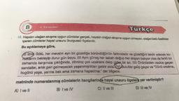 B
Türkçe
15. Hayatın olağan akışına uygun cümleler gerçek, hayatın olağan akışına uygun olmayan, olağanüstü özellikler
içeren cümleler hayal unsuru (kurgusal) ögelerdir.
Bu açıklamaya göre,
4. Deneme
4) İznik Gölü, her mevsim ayrı bir güzelliğe büründüğünün farkındadır ve güzelliğini takdir edecek ko-
nuklarını bekleyip durur gün boyu. (II) Aynı güneş her sabah doğup her akşam batıyor olsa da farklı bir
zamanda karşınıza çıktığında, zihniniz çok uzaklara dalıp gider bir an. (III) Önünüzden usulca geçen
sandallar, artık geri gelmeyecek yaşanmışlıkları getirir akla. IV Bulutlar gelip geçer ve "Dünü unutma,
bugünü yaşa, yarına bak ama zamana hapsolma." der bilgece.
metninde numaralanmış cümlelerin hangilerinde hayal unsuru ögelere yer verilmiştir?
A) I ve II
B) I ve IV
C) II ve III
D) III ve IV