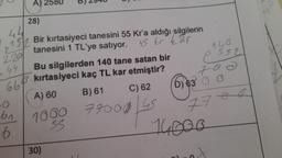 A) 2580 B) 2940
28)
44
152 Bir kırtasiyeci tanesini 55 Kr'a aldığı silgilerin
tanesini 1 TL'ye satıyor.
45 kr har
2
220
44
661
-0
bn
6
Bu silgilerden 140 tane satan bir
3 kırtasiyeci kaç TL kar etmiştir?
A) 60
B) 61
C) 62
77000 45
1000
SS
30)
146
552
700
D) 63 6 C
14000
7700